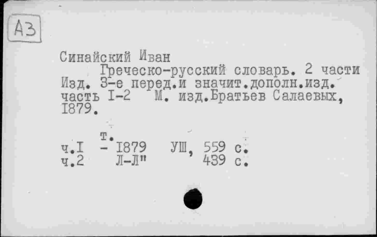 ﻿[Ab
Синайский Иван
Греческо-русский словарь. 2 части Изд. 3-є перед.и значит.дополн.изд. часть 1-2 М. изд.Братьев Салаевых, 1879.
4.1	-*1879	УШ, 559 с.
4.2	Л-Л” 439 с.